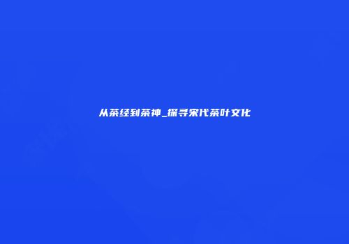 从茶经到茶神_探寻宋代茶叶文化