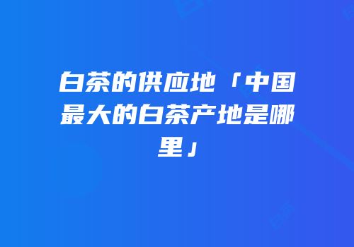 白茶的供应地「中国最大的白茶产地是哪里」