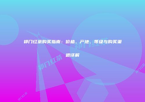 祁门红茶购买指南：价格、产地、等级与购买渠道详解