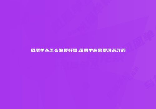 凤凰单丛怎么泡最好喝,凤凰单枞需要洗茶叶吗