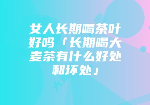 女人长期喝茶叶好吗「长期喝大麦茶有什么好处和坏处」