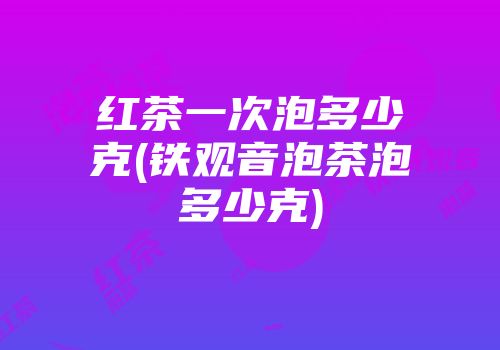 红茶一次泡多少克(铁观音泡茶泡多少克)