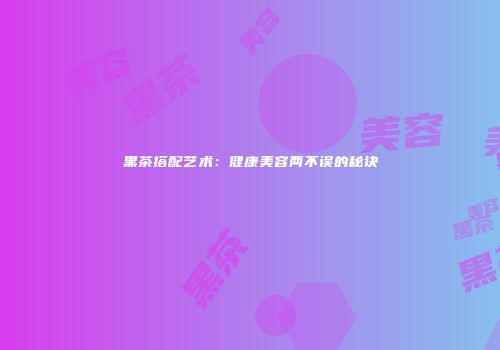 黑茶搭配艺术：健康美容两不误的秘诀