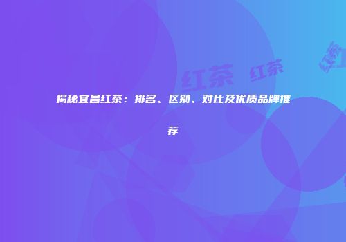 揭秘宜昌红茶：排名、区别、对比及优质品牌推荐
