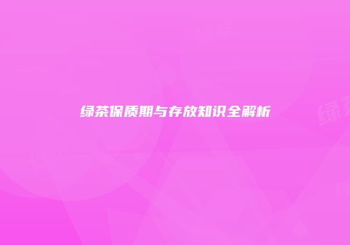 绿茶保质期与存放知识全解析