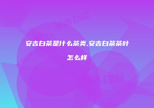 安吉白茶是什么茶类,安吉白茶茶叶怎么样