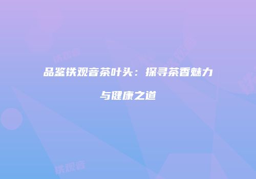 品鉴铁观音茶叶头：探寻茶香魅力与健康之道