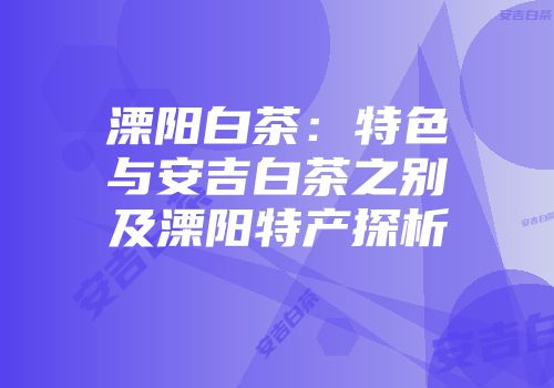 溧阳白茶：特色与安吉白茶之别及溧阳特产探析