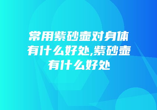 常用紫砂壶对身体有什么好处,紫砂壶有什么好处