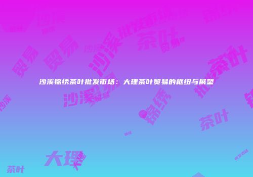 沙溪锦绣茶叶批发市场：大理茶叶贸易的枢纽与展望