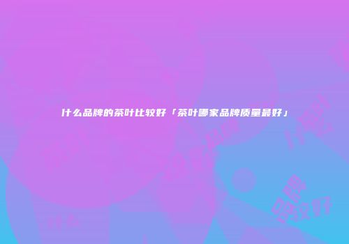 什么品牌的茶叶比较好「茶叶哪家品牌质量最好」