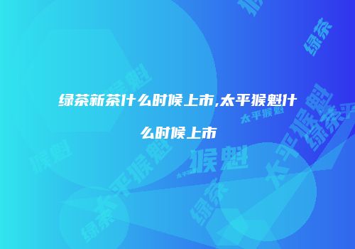 绿茶新茶什么时候上市,太平猴魁什么时候上市