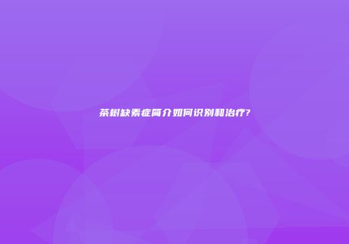 茶树缺素症简介如何识别和治疗?