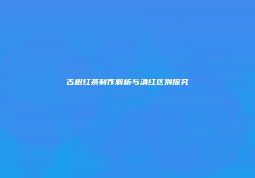 古树红茶制作解析与滇红区别探究