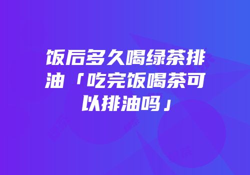 饭后多久喝绿茶排油「吃完饭喝茶可以排油吗」