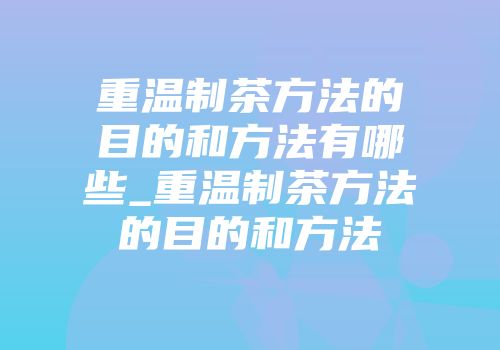 重温制茶方法的目的和方法有哪些_重温制茶方法的目的和方法