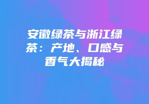安徽绿茶与浙江绿茶：产地、口感与香气大揭秘