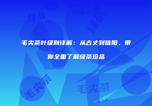 毛尖茶叶级别详解：从古丈到信阳，带你全面了解绿茶珍品
