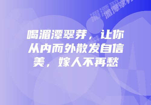 喝湄潭翠芽，让你从内而外散发自信美，嫁人不再愁