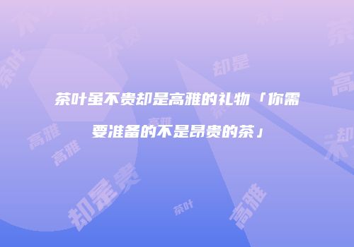 茶叶虽不贵却是高雅的礼物「你需要准备的不是昂贵的茶」