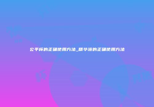 公平杯的正确使用方法_精华液的正确使用方法