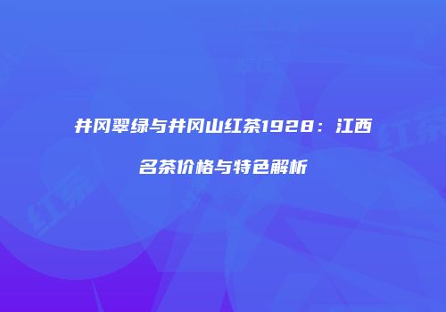 井冈翠绿与井冈山红茶1928：江西名茶价格与特色解析