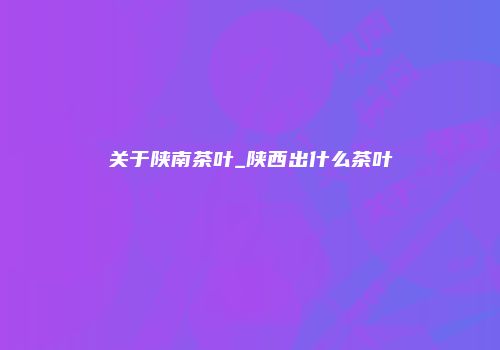 关于陕南茶叶_陕西出什么茶叶