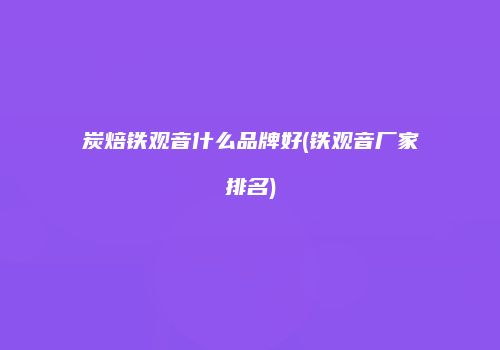 炭焙铁观音什么品牌好(铁观音厂家排名)