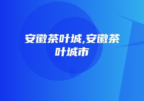 安徽茶叶城,安徽茶叶城市