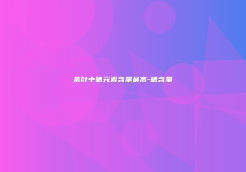 茶叶中硒元素含量最高-硒含量