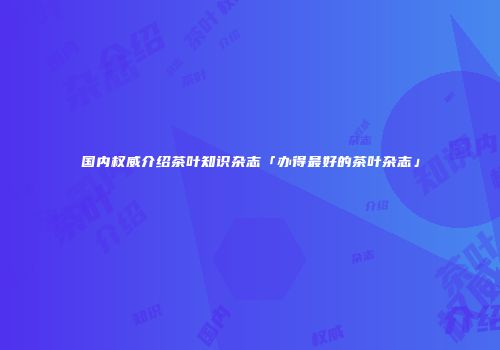 国内权威介绍茶叶知识杂志「办得最好的茶叶杂志」