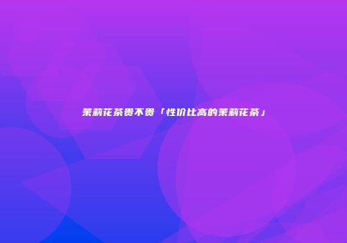 茉莉花茶贵不贵「性价比高的茉莉花茶」
