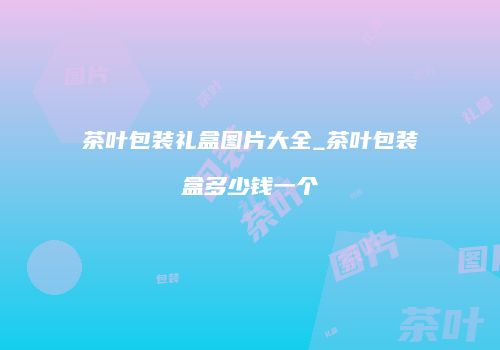 茶叶包装礼盒图片大全_茶叶包装盒多少钱一个