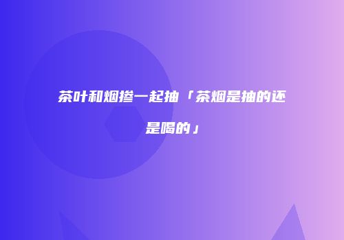 茶叶和烟掺一起抽「茶烟是抽的还是喝的」
