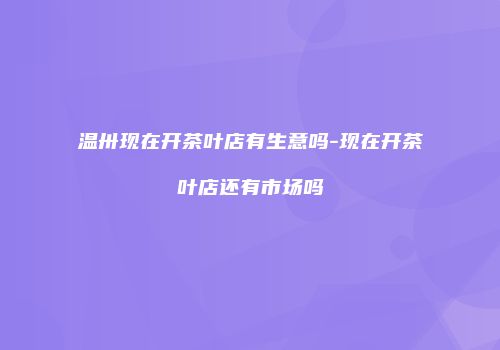 温卅现在开茶叶店有生意吗-现在开茶叶店还有市场吗