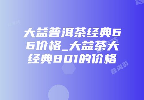 大益普洱茶经典66价格_大益茶大经典801的价格