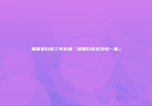 福鼎老白茶三年价格「福鼎白茶多少钱一盒」