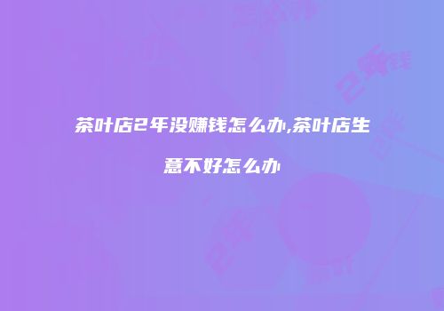 茶叶店2年没赚钱怎么办,茶叶店生意不好怎么办