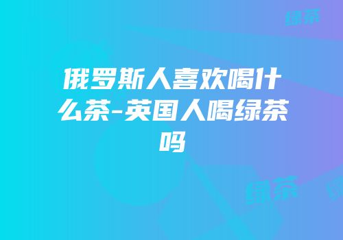 俄罗斯人喜欢喝什么茶-英国人喝绿茶吗