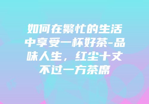 如何在繁忙的生活中享受一杯好茶-品味人生，红尘十丈不过一方茶席