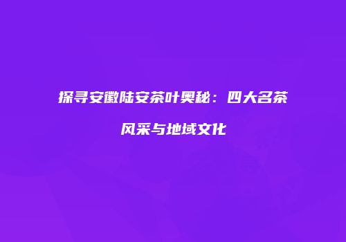 探寻安徽陆安茶叶奥秘：四大名茶风采与地域文化