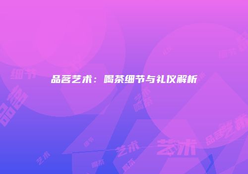 品茗艺术：喝茶细节与礼仪解析