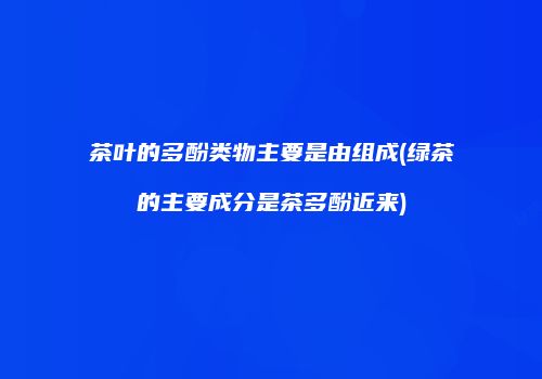 茶叶的多酚类物主要是由组成(绿茶的主要成分是茶多酚近来)