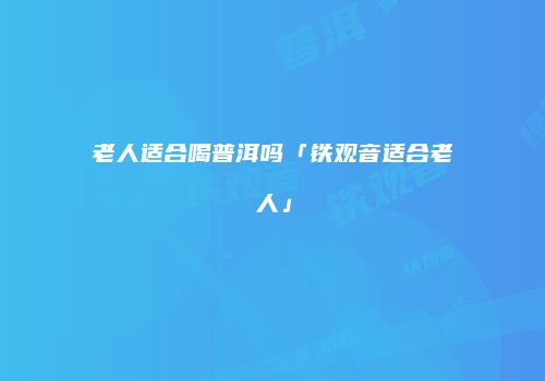 老人适合喝普洱吗「铁观音适合老人」