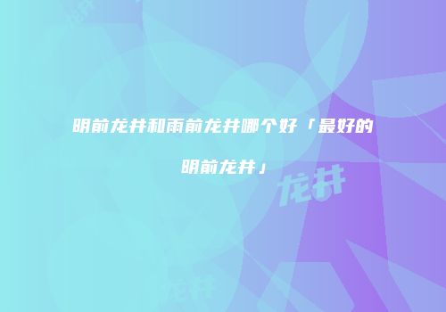 明前龙井和雨前龙井哪个好「最好的明前龙井」
