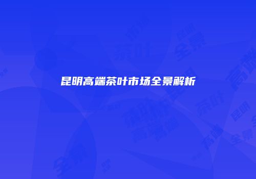 昆明高端茶叶市场全景解析