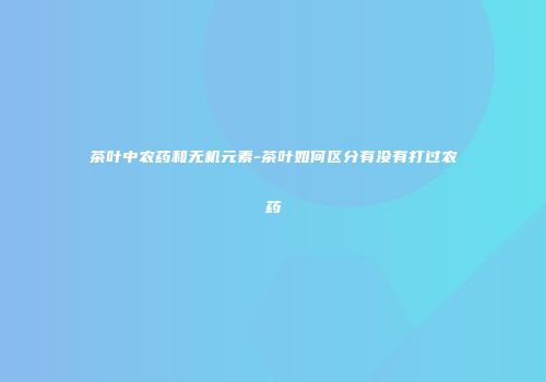 茶叶中农药和无机元素-茶叶如何区分有没有打过农药