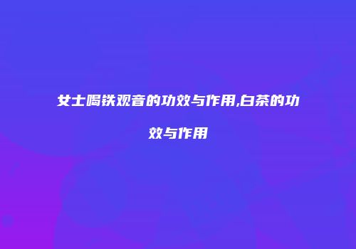 女士喝铁观音的功效与作用,白茶的功效与作用