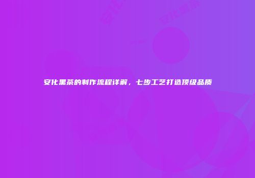 安化黑茶的制作流程详解，七步工艺打造顶级品质