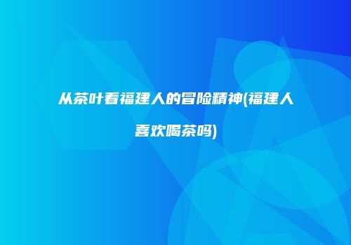从茶叶看福建人的冒险精神(福建人喜欢喝茶吗)